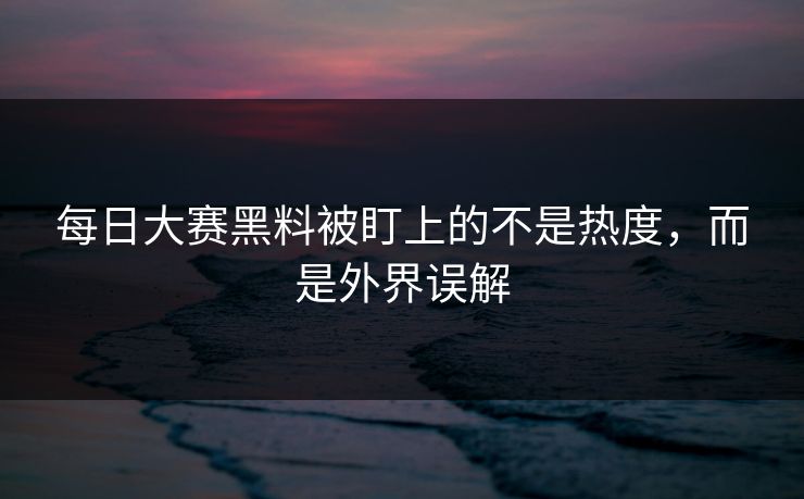 每日大赛黑料被盯上的不是热度，而是外界误解