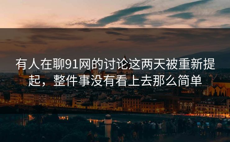 有人在聊91网的讨论这两天被重新提起，整件事没有看上去那么简单