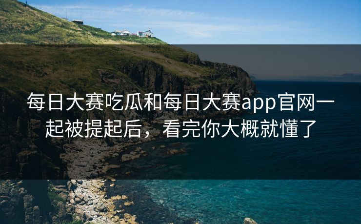 每日大赛吃瓜和每日大赛app官网一起被提起后，看完你大概就懂了