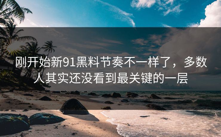 刚开始新91黑料节奏不一样了，多数人其实还没看到最关键的一层