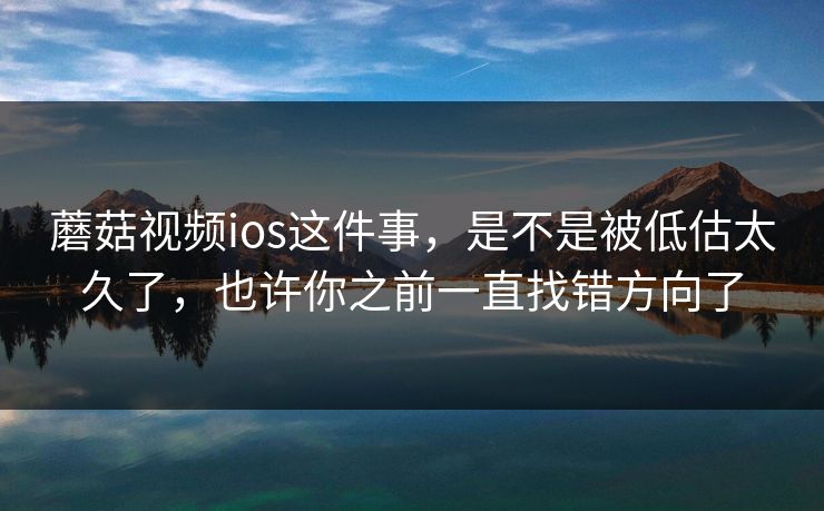 蘑菇视频ios这件事，是不是被低估太久了，也许你之前一直找错方向了