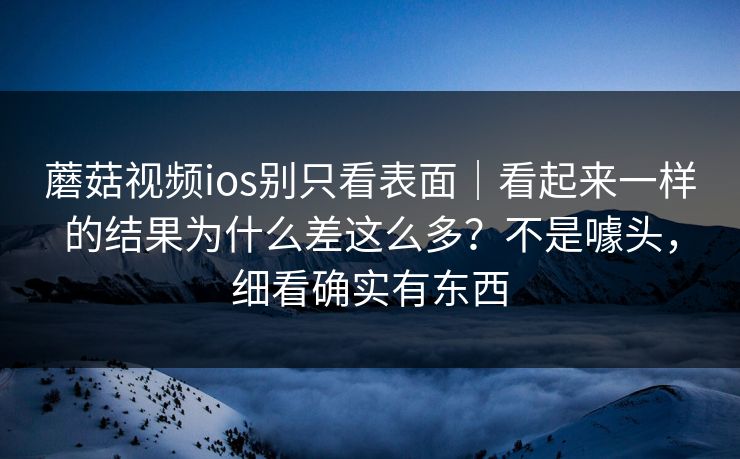 蘑菇视频ios别只看表面｜看起来一样的结果为什么差这么多？不是噱头，细看确实有东西