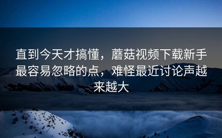 直到今天才搞懂，蘑菇视频下载新手最容易忽略的点，难怪最近讨论声越来越大