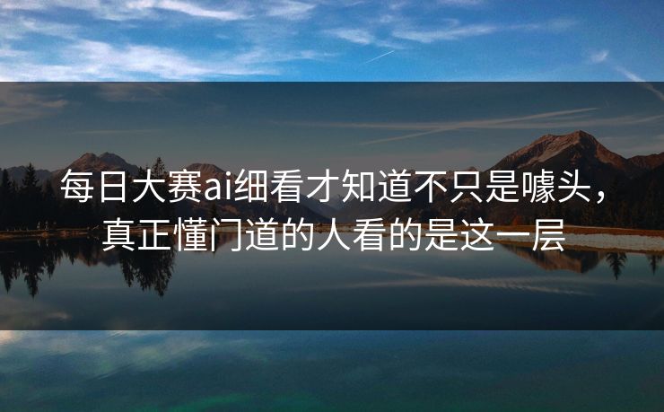 每日大赛ai细看才知道不只是噱头，真正懂门道的人看的是这一层