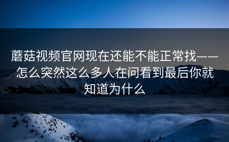 蘑菇视频官网现在还能不能正常找——怎么突然这么多人在问看到最后你就知道为什么