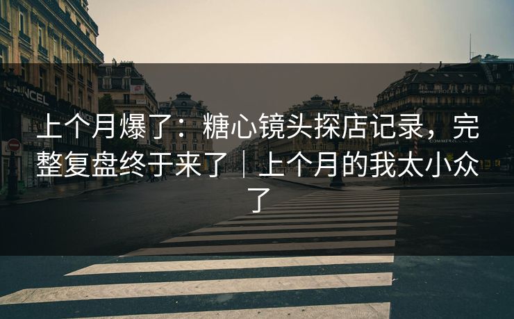 上个月爆了：糖心镜头探店记录，完整复盘终于来了｜上个月的我太小众了