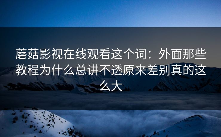 蘑菇影视在线观看这个词：外面那些教程为什么总讲不透原来差别真的这么大