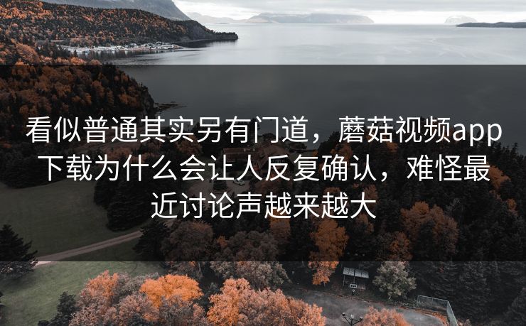 看似普通其实另有门道，蘑菇视频app下载为什么会让人反复确认，难怪最近讨论声越来越大