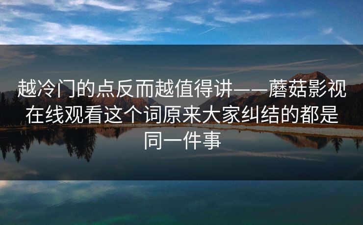 越冷门的点反而越值得讲——蘑菇影视在线观看这个词原来大家纠结的都是同一件事