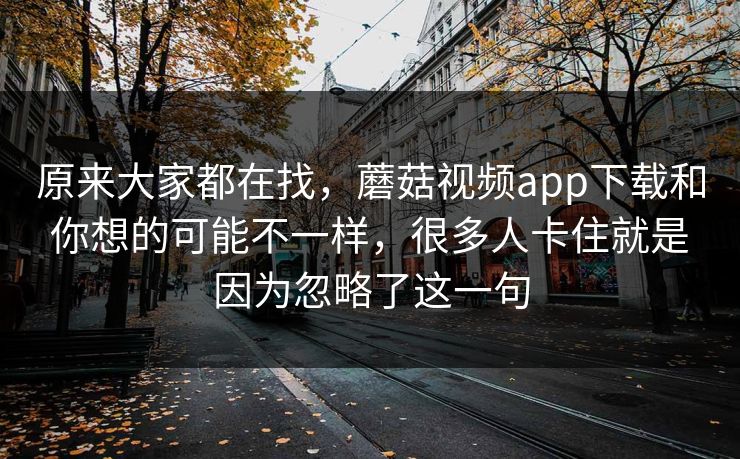 原来大家都在找，蘑菇视频app下载和你想的可能不一样，很多人卡住就是因为忽略了这一句