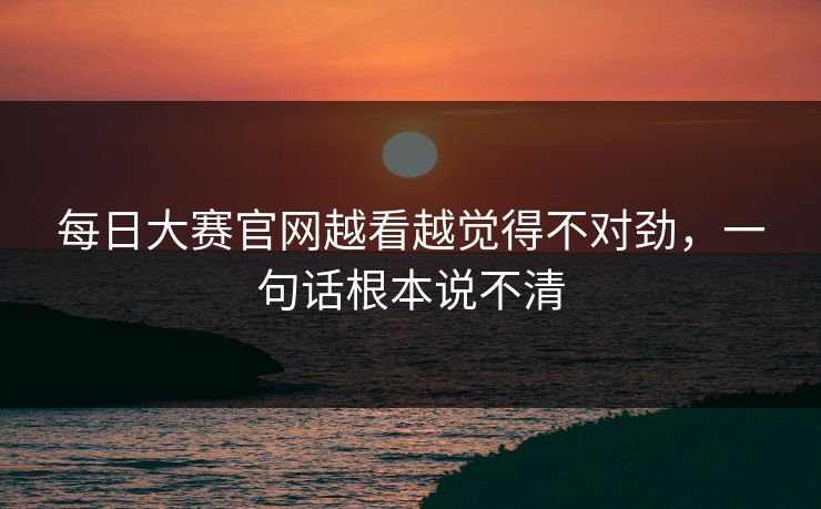 每日大赛官网越看越觉得不对劲，一句话根本说不清
