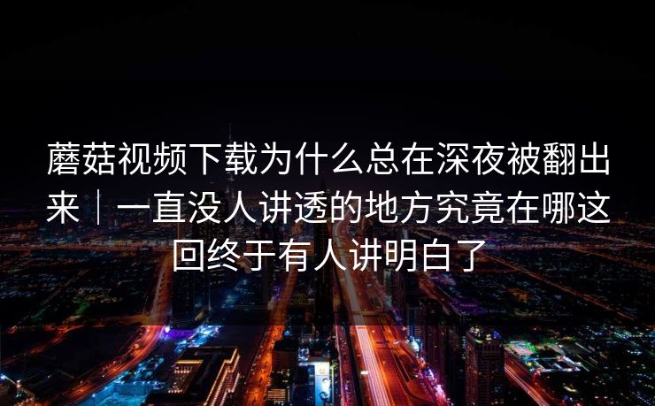 蘑菇视频下载为什么总在深夜被翻出来｜一直没人讲透的地方究竟在哪这回终于有人讲明白了