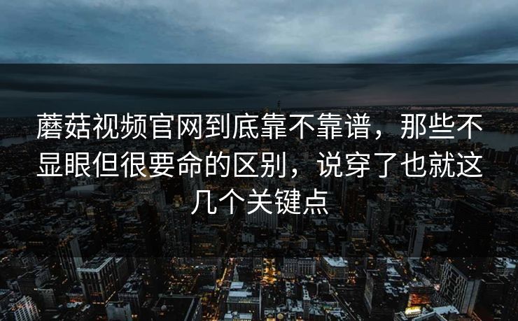 蘑菇视频官网到底靠不靠谱，那些不显眼但很要命的区别，说穿了也就这几个关键点