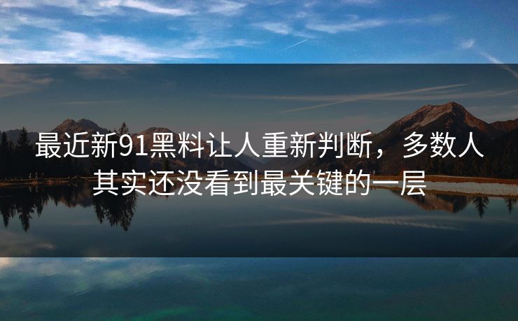 最近新91黑料让人重新判断，多数人其实还没看到最关键的一层