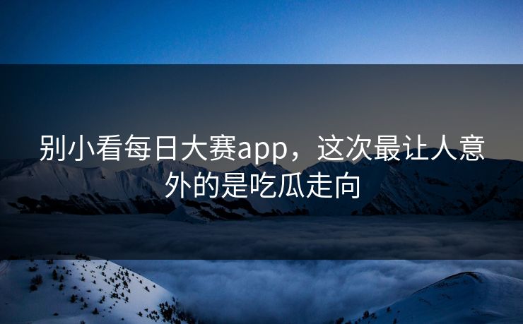 别小看每日大赛app，这次最让人意外的是吃瓜走向