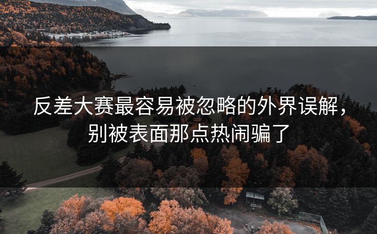 反差大赛最容易被忽略的外界误解，别被表面那点热闹骗了