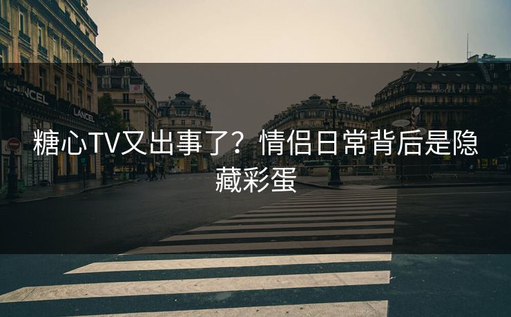 糖心TV又出事了？情侣日常背后是隐藏彩蛋