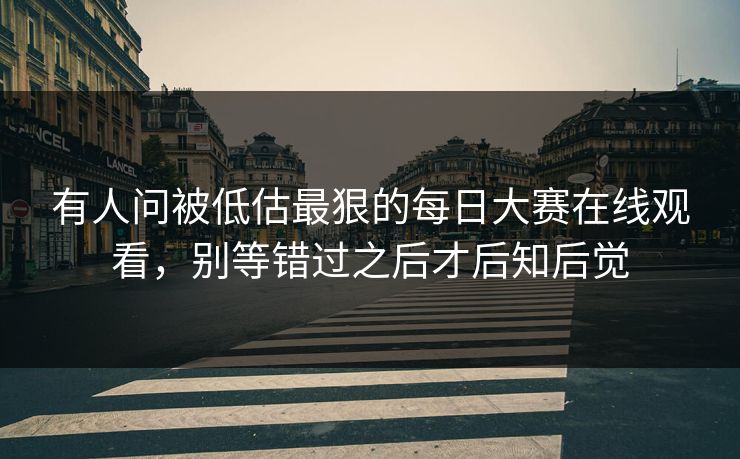 有人问被低估最狠的每日大赛在线观看，别等错过之后才后知后觉
