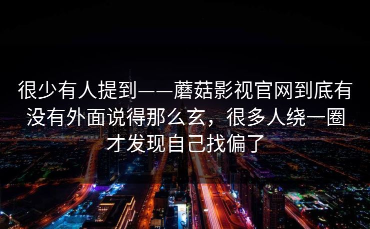很少有人提到——蘑菇影视官网到底有没有外面说得那么玄，很多人绕一圈才发现自己找偏了