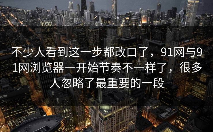 不少人看到这一步都改口了，91网与91网浏览器一开始节奏不一样了，很多人忽略了最重要的一段