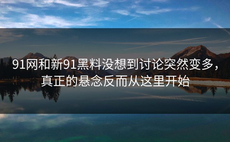 91网和新91黑料没想到讨论突然变多，真正的悬念反而从这里开始
