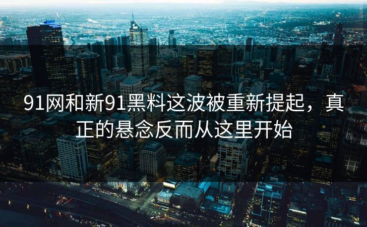 91网和新91黑料这波被重新提起，真正的悬念反而从这里开始