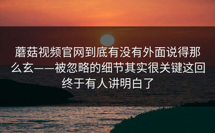 蘑菇视频官网到底有没有外面说得那么玄——被忽略的细节其实很关键这回终于有人讲明白了