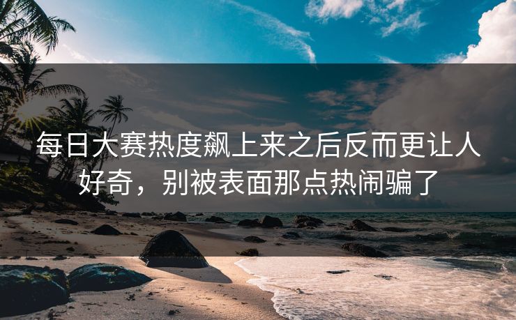 每日大赛热度飙上来之后反而更让人好奇，别被表面那点热闹骗了