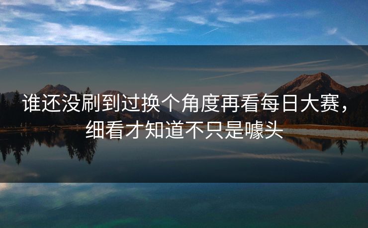 谁还没刷到过换个角度再看每日大赛，细看才知道不只是噱头