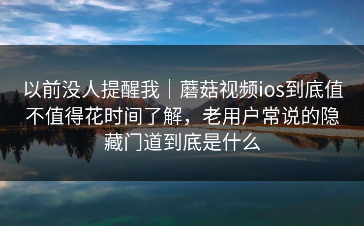 以前没人提醒我｜蘑菇视频ios到底值不值得花时间了解，老用户常说的隐藏门道到底是什么
