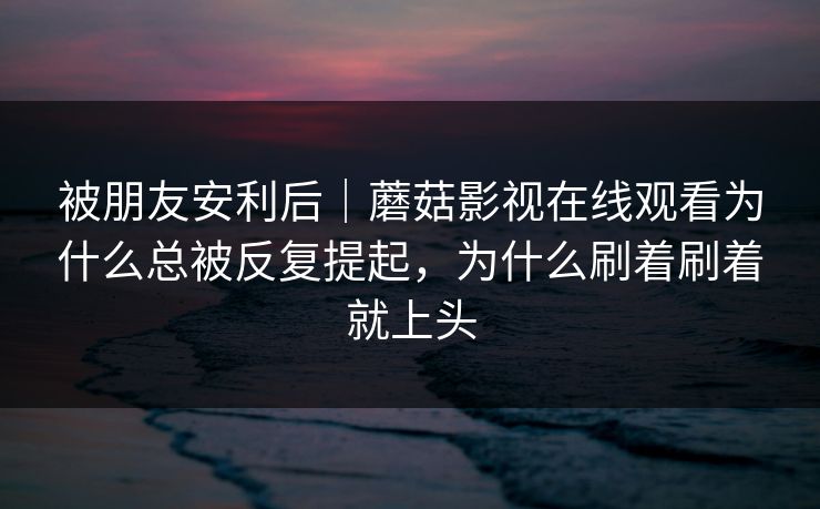 被朋友安利后｜蘑菇影视在线观看为什么总被反复提起，为什么刷着刷着就上头
