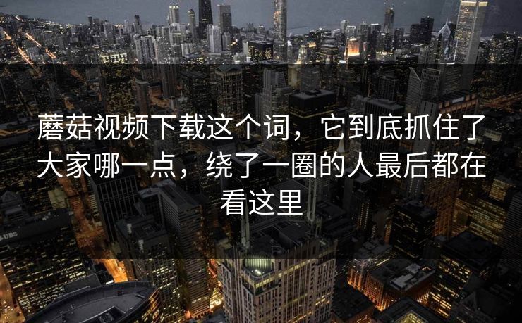 蘑菇视频下载这个词，它到底抓住了大家哪一点，绕了一圈的人最后都在看这里