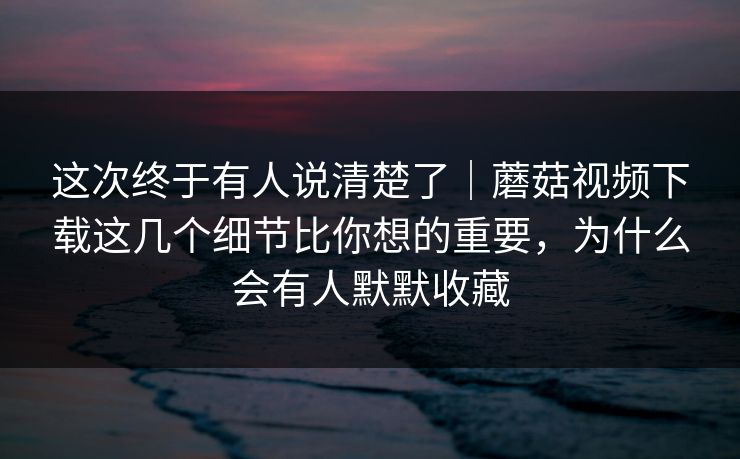 这次终于有人说清楚了｜蘑菇视频下载这几个细节比你想的重要，为什么会有人默默收藏