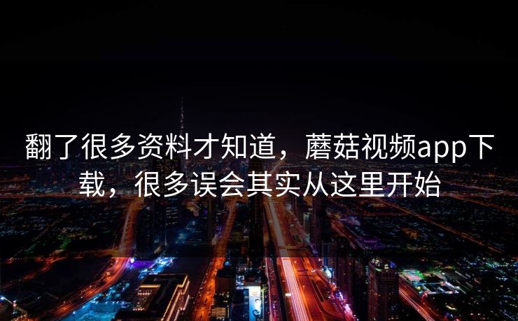 翻了很多资料才知道，蘑菇视频app下载，很多误会其实从这里开始