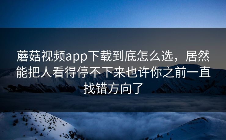 蘑菇视频app下载到底怎么选，居然能把人看得停不下来也许你之前一直找错方向了