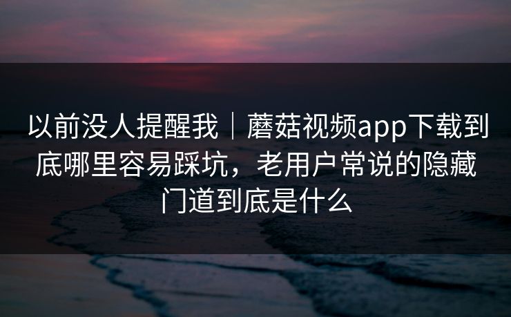 以前没人提醒我｜蘑菇视频app下载到底哪里容易踩坑，老用户常说的隐藏门道到底是什么