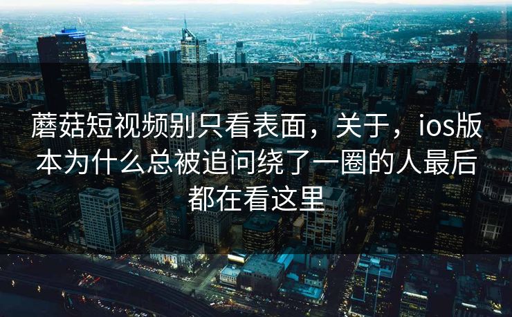 蘑菇短视频别只看表面，关于，ios版本为什么总被追问绕了一圈的人最后都在看这里
