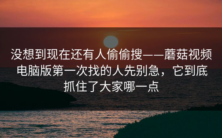 没想到现在还有人偷偷搜——蘑菇视频电脑版第一次找的人先别急，它到底抓住了大家哪一点