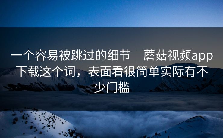 一个容易被跳过的细节|蘑菇视频app下载这个词,表面看很简单实际有不少门槛 一个容易被跳过的细节|蘑菇视频app下载这个词,表面看很简单实际有不少门槛