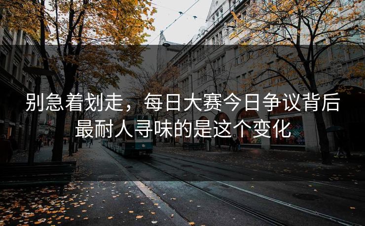 别急着划走,每日大赛今日争议背后最耐人寻味的是这个变化 别急着划走,每日大赛今日争议背后最耐人寻味的是这个变化