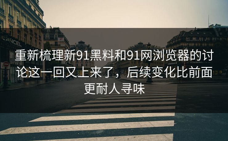 重新梳理新91黑料和91网浏览器的讨论这一回又上来了，后续变化比前面更耐人寻味