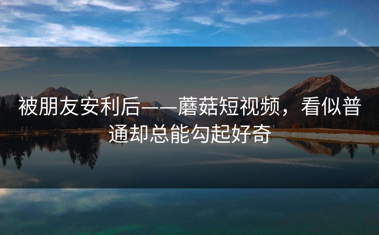 被朋友安利后——蘑菇短视频，看似普通却总能勾起好奇