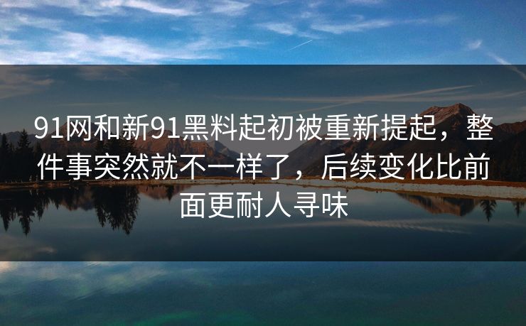 91网和新91黑料起初被重新提起，整件事突然就不一样了，后续变化比前面更耐人寻味