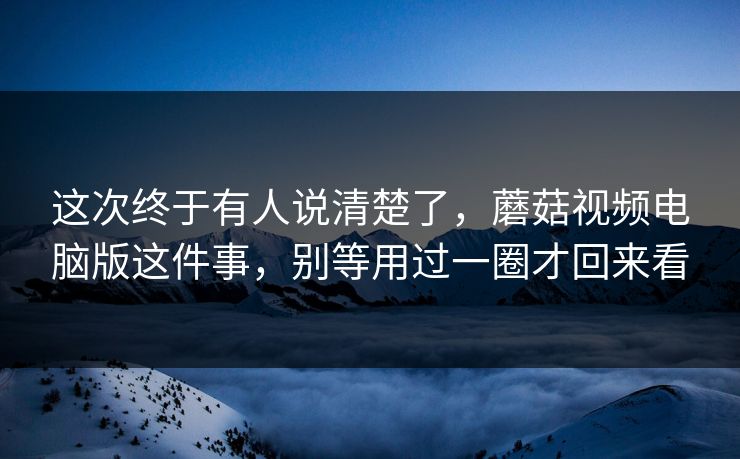 这次终于有人说清楚了，蘑菇视频电脑版这件事，别等用过一圈才回来看
