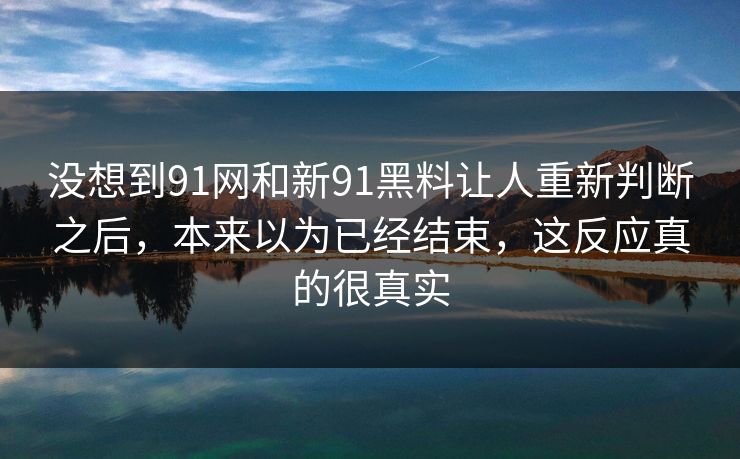 没想到91网和新91黑料让人重新判断之后,本来以为已经结束,这反应真的很真实 没想到91网和新91黑料让人重新判断之后,本来以为已经结束,这反应真的很真实