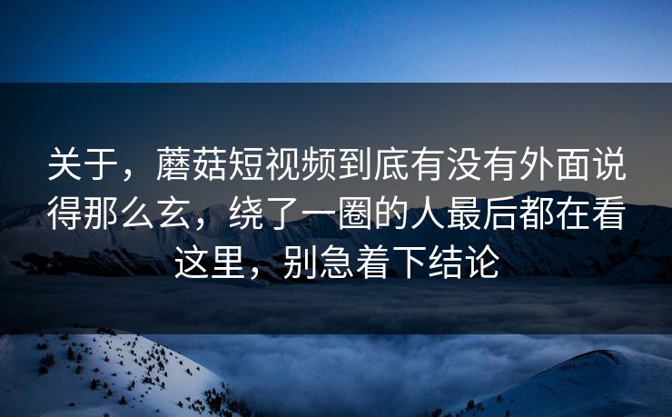 关于，蘑菇短视频到底有没有外面说得那么玄，绕了一圈的人最后都在看这里，别急着下结论