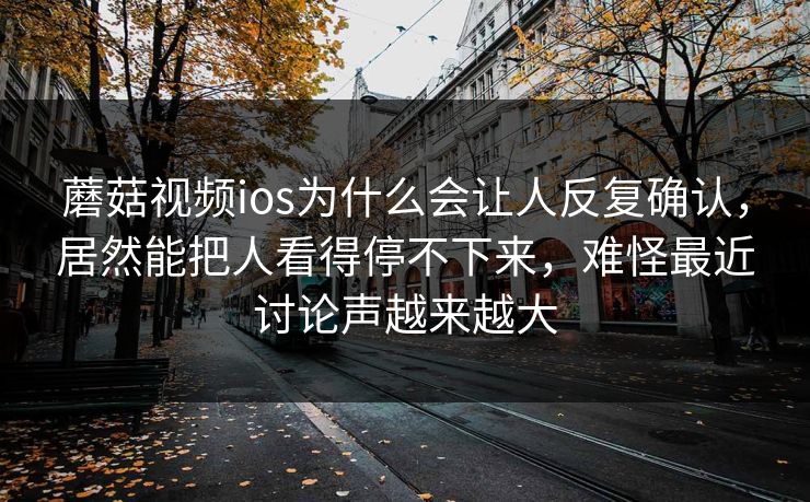 蘑菇视频ios为什么会让人反复确认，居然能把人看得停不下来，难怪最近讨论声越来越大