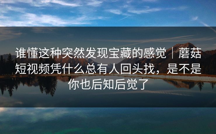 谁懂这种突然发现宝藏的感觉｜蘑菇短视频凭什么总有人回头找，是不是你也后知后觉了