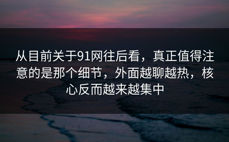 从目前关于91网往后看，真正值得注意的是那个细节，外面越聊越热，核心反而越来越集中