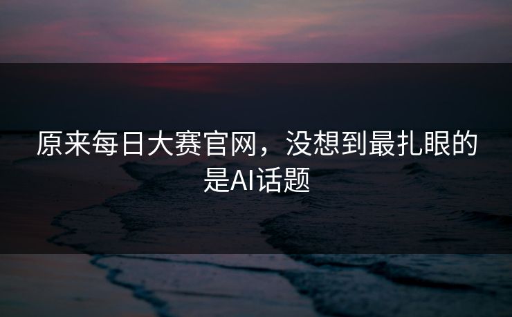 原来每日大赛官网,没想到最扎眼的是AI话题 原来每日大赛官网,没想到最扎眼的是AI话题
